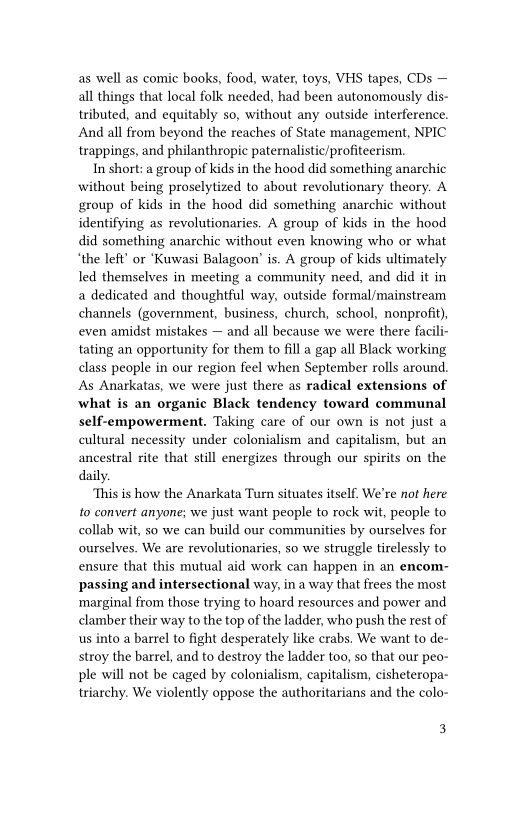 as well as comic books, food, water, toys, VHS tapes, CDs —
all things that local folk needed, had been autonomously dis-
tributed, and equitably so, without any outside interference.
And all from beyond the reaches of State management, NPIC
trappings, and philanthropic paternalistic/profiteerism.

In short: a group of kids in the hood did something anarchic
without being proselytized to about revolutionary theory. A
group of kids in the hood did something anarchic without
identifying as revolutionaries. A group of kids in the hood
did something anarchic without even knowing who or what
“the left’ or ‘Kuwasi Balagoon’ is. A group of kids ultimately
led themselves in meeting a community need, and did it in
a dedicated and thoughtful way, outside formal/mainstream
channels (government, business, church, school, nonprofit),
even amidst mistakes — and all because we were there facili-
tating an opportunity for them to fill a gap all Black working
class people in our region feel when September rolls around.
‘As Anarkatas, we were just there as radical extensions of
what is an organic Black tendency toward communal
self-empowerment. Taking care of our own is not just a
cultural necessity under colonialism and capitalism, but an
ancestral rite that still energizes through our spirits on the
daily.

‘This is how the Anarkata Turn situates itself. We're not here
to convert anyone; we just want people to rock wit, people to
collab wit, so we can build our communities by ourselves for
ourselves. We are revolutionaries, so we struggle tirelessly to
ensure that this mutual aid work can happen in an encom-
passing and intersectional way, in a way that frees the most
‘marginal from those trying to hoard resources and power and
clamber their way to the top of the ladder, who push the rest of
us into a barrel to fight desperately like crabs. We want to de-
stroy the barrel, and to destroy the ladder too, so that our peo-
ple will not be caged by colonialism, capitalism, cisheteropa-
triarchy. We violently oppose the authoritarians and the colo-

3
